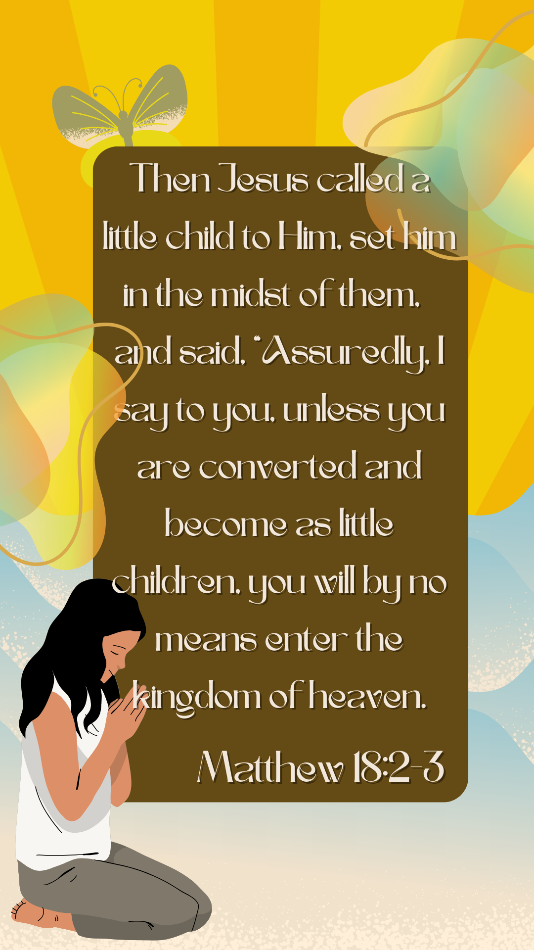 Matthew 18:2-3  Then Jesus called a little child to Him, set him in the midst of them, 3 and said, “Assuredly, I say to you, unless you are converted and become as little children, you will by no means enter the kingdom of heaven. Picture shows a girl kneeling and praying.